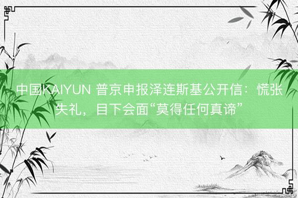 中国KAIYUN 普京申报泽连斯基公开信：慌张失礼，目下会面“莫得任何真谛”