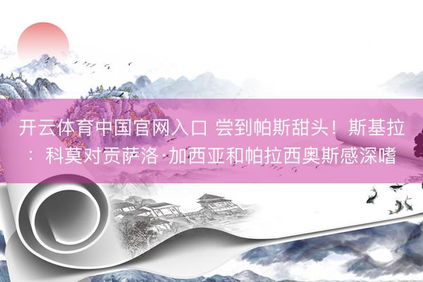 开云体育中国官网入口 尝到帕斯甜头！斯基拉：科莫对贡萨洛·加西亚和帕拉西奥斯感深嗜