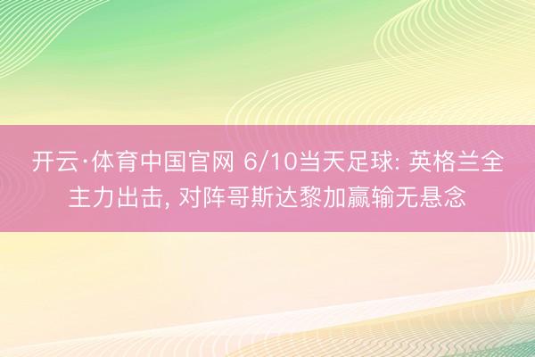 开云·体育中国官网 6/10当天足球: 英格兰全主力出击， 对阵哥斯达黎加赢输无悬念