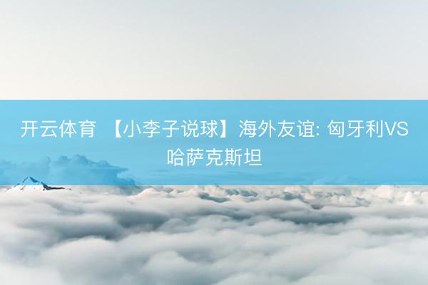 开云体育 【小李子说球】海外友谊: 匈牙利VS哈萨克斯坦