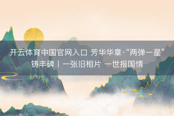 开云体育中国官网入口 芳华华章·“两弹一星”铸丰碑丨一张旧相片 一世报国情