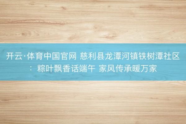 开云·体育中国官网 慈利县龙潭河镇铁树潭社区：粽叶飘香话端午 家风传承暖万家