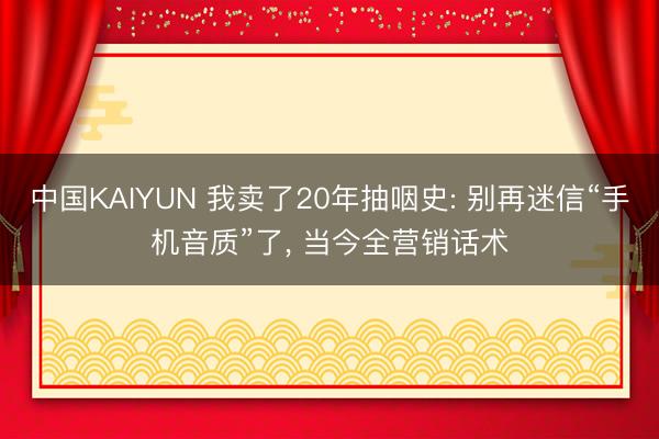 中国KAIYUN 我卖了20年抽咽史: 别再迷信“手机音质”了， 当今全营销话术