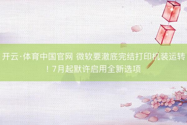 开云·体育中国官网 微软要澈底完结打印机装运转! 7月起默许启用全新选项