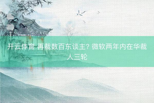 开云体育 再裁数百东谈主? 微软两年内在华裁人三轮