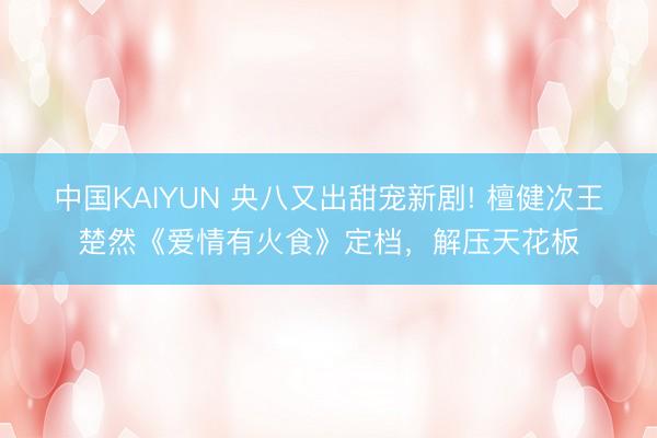 中国KAIYUN 央八又出甜宠新剧! 檀健次王楚然《爱情有火食》定档，解压天花板