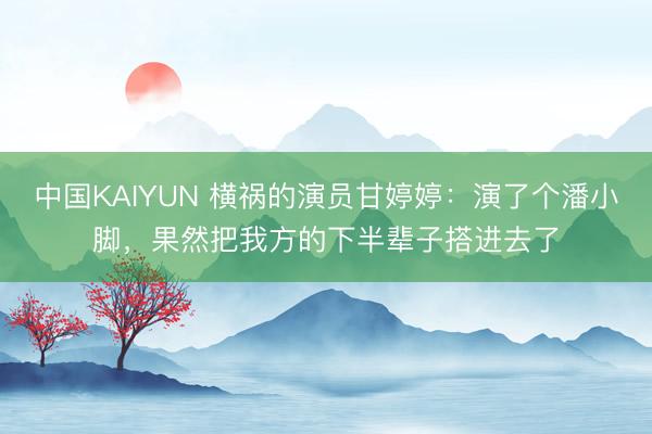 中国KAIYUN 横祸的演员甘婷婷：演了个潘小脚，果然把我方的下半辈子搭进去了