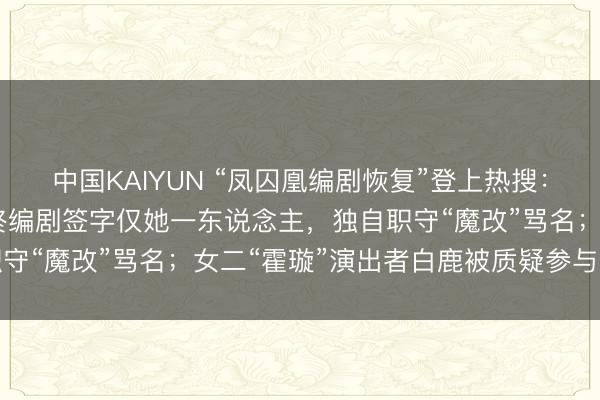 中国KAIYUN “凤囚凰编剧恢复”登上热搜：40集剧握笔12集，最终编剧签字仅她一东说念主，独自职守“魔改”骂名；女二“霍璇”演出者白鹿被质疑参与脚本创作