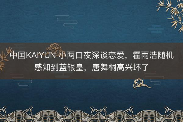 中国KAIYUN 小两口夜深谈恋爱,霍雨浩随机感知到蓝银皇,唐舞桐高兴坏了