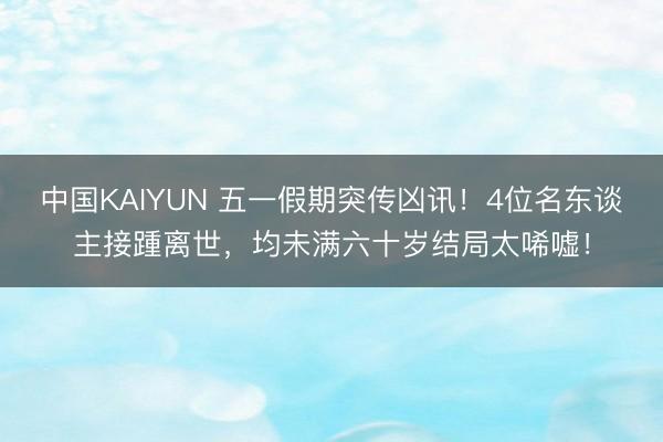 中国KAIYUN 五一假期突传凶讯！4位名东谈主接踵离世，均未满六十岁结局太唏嘘！