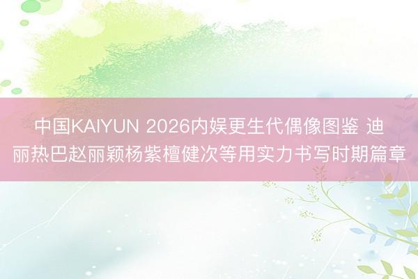 中国KAIYUN 2026内娱更生代偶像图鉴 迪丽热巴赵丽颖杨紫檀健次等用实力书写时期篇章