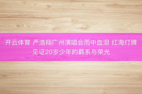 开云体育 严浩翔广州演唱会雨中血泪 红海灯牌见证20岁少年的羁系与荣光