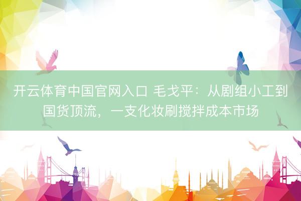 开云体育中国官网入口 毛戈平：从剧组小工到国货顶流，一支化妆刷搅拌成本市场