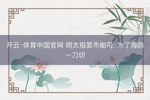 开云·体育中国官网 明太祖罢市舶司: 为了海防一刀切