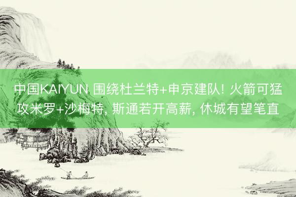 中国KAIYUN 围绕杜兰特+申京建队! 火箭可猛攻米罗+沙梅特， 斯通若开高薪， 休城有望笔直