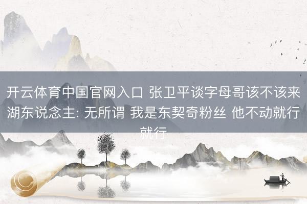 开云体育中国官网入口 张卫平谈字母哥该不该来湖东说念主: 无所谓 我是东契奇粉丝 他不动就行