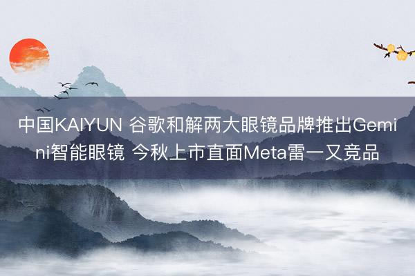 中国KAIYUN 谷歌和解两大眼镜品牌推出Gemini智能眼镜 今秋上市直面Meta雷一又竞品