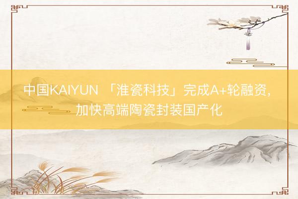 中国KAIYUN 「淮瓷科技」完成A+轮融资， 加快高端陶瓷封装国产化