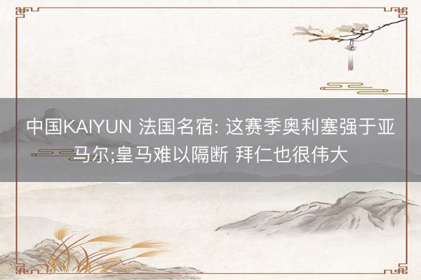 中国KAIYUN 法国名宿: 这赛季奥利塞强于亚马尔;皇马难以隔断 拜仁也很伟大