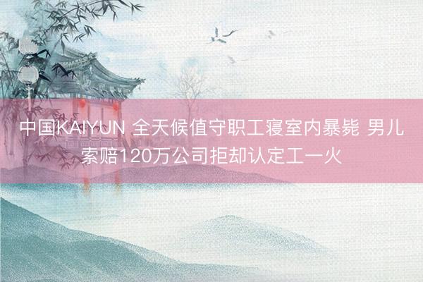 中国KAIYUN 全天候值守职工寝室内暴毙 男儿索赔120万公司拒却认定工一火