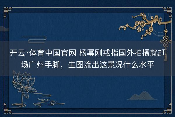 开云·体育中国官网 杨幂刚戒指国外拍摄就赶场广州手脚，生图流出这景况什么水平