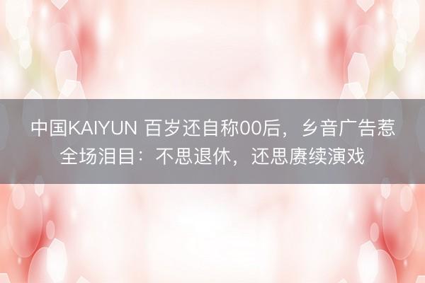 中国KAIYUN 百岁还自称00后,乡音广告惹全场泪目:不思退休,还思赓续演戏