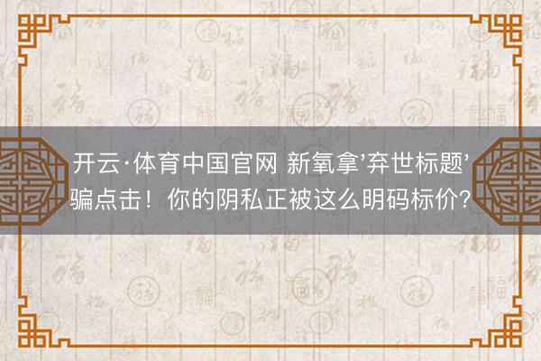 开云·体育中国官网 新氧拿'弃世标题'骗点击！你的阴私正被这么明码标价？