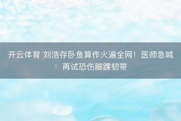 开云体育 刘浩存卧鱼算作火遍全网！医师急喊：再试恐伤脚踝韧带
