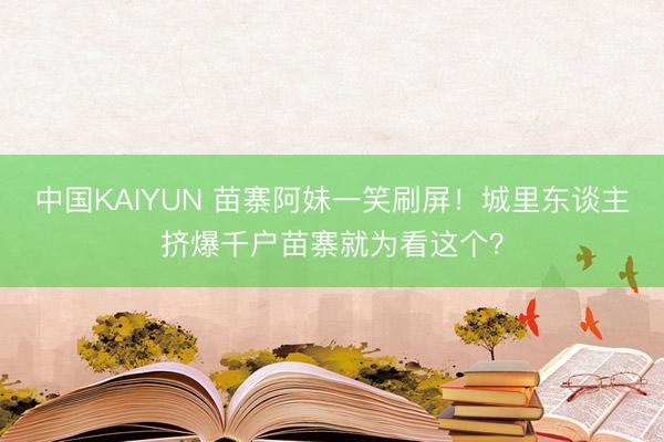 中国KAIYUN 苗寨阿妹一笑刷屏！城里东谈主挤爆千户苗寨就为看这个？