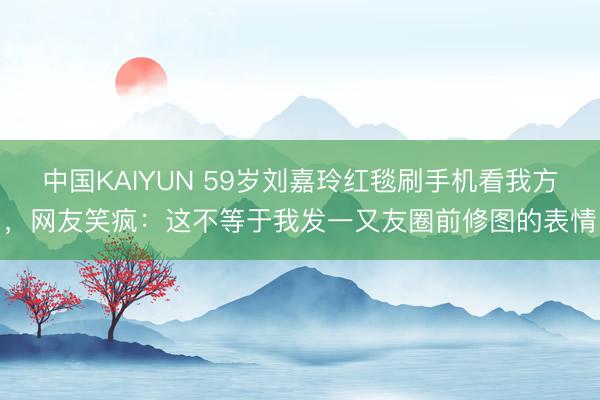 中国KAIYUN 59岁刘嘉玲红毯刷手机看我方，网友笑疯：这不等于我发一又友圈前修图的表情