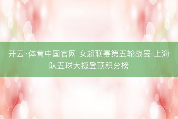 开云·体育中国官网 女超联赛第五轮战罢 上海队五球大捷登顶积分榜