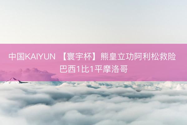 中国KAIYUN 【寰宇杯】熊皇立功阿利松救险 巴西1比1平摩洛哥