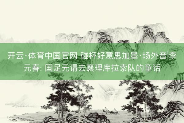 开云·体育中国官网 碰杯好意思加墨·场外音|李元春: 国足无谓去襄理库拉索队的童话