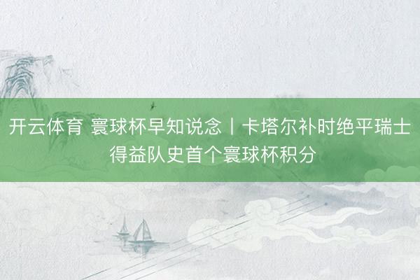 开云体育 寰球杯早知说念丨卡塔尔补时绝平瑞士 得益队史首个寰球杯积分