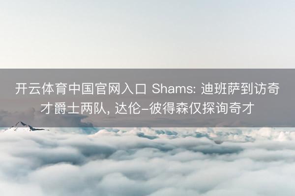 开云体育中国官网入口 Shams: 迪班萨到访奇才爵士两队， 达伦-彼得森仅探询奇才