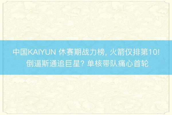 中国KAIYUN 休赛期战力榜， 火箭仅排第10! 倒逼斯通追巨星? 单核带队痛心首轮