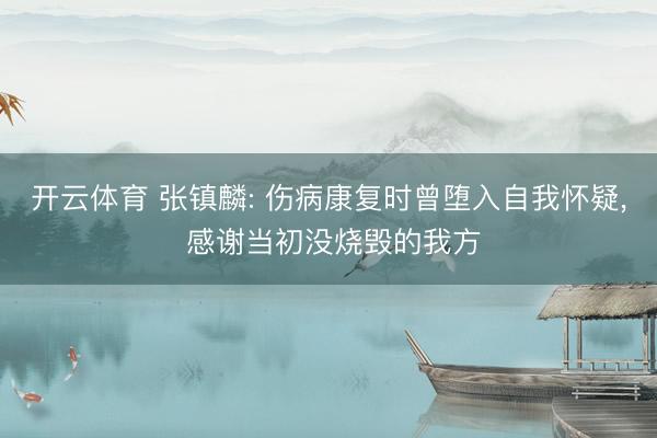 开云体育 张镇麟: 伤病康复时曾堕入自我怀疑, 感谢当初没烧毁的我方