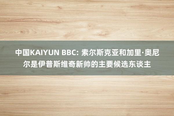 中国KAIYUN BBC: 索尔斯克亚和加里·奥尼尔是伊普斯维奇新帅的主要候选东谈主