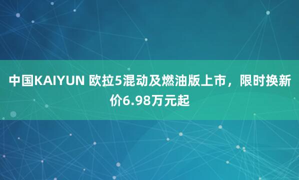 中国KAIYUN 欧拉5混动及燃油版上市，限时换新价6.98万元起