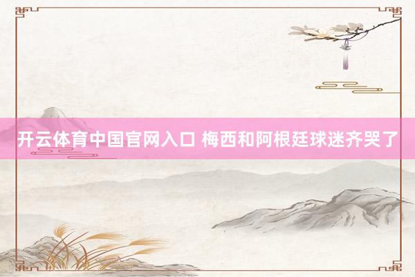开云体育中国官网入口 梅西和阿根廷球迷齐哭了