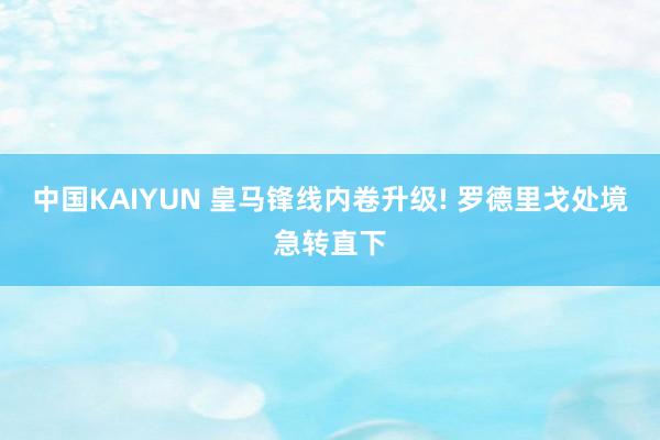 中国KAIYUN 皇马锋线内卷升级! 罗德里戈处境急转直下