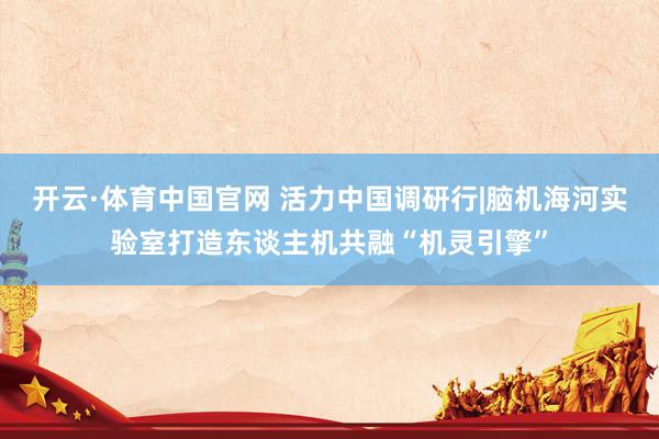开云·体育中国官网 活力中国调研行|脑机海河实验室打造东谈主机共融“机灵引擎”