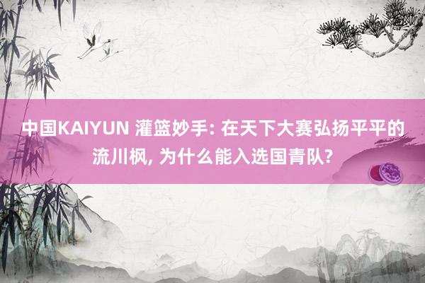 中国KAIYUN 灌篮妙手: 在天下大赛弘扬平平的流川枫， 为什么能入选国青队?